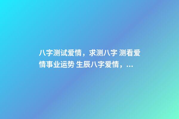 八字测试爱情，求测八字 测看爱情事业运势 生辰八字爱情，算一下生辰八字，关于爱情方面